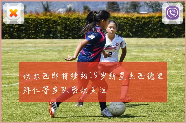 切尔西即将续约19岁新星杰西德里拜仁等多队密切关注