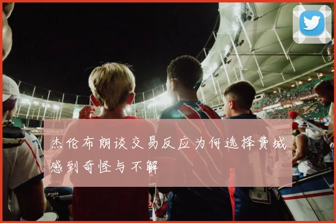 杰伦布朗谈交易反应为何选择费城感到奇怪与不解