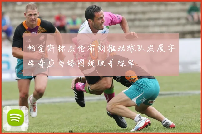 帕金斯称杰伦布朗推动球队发展字母哥应与塔图姆联手绿军