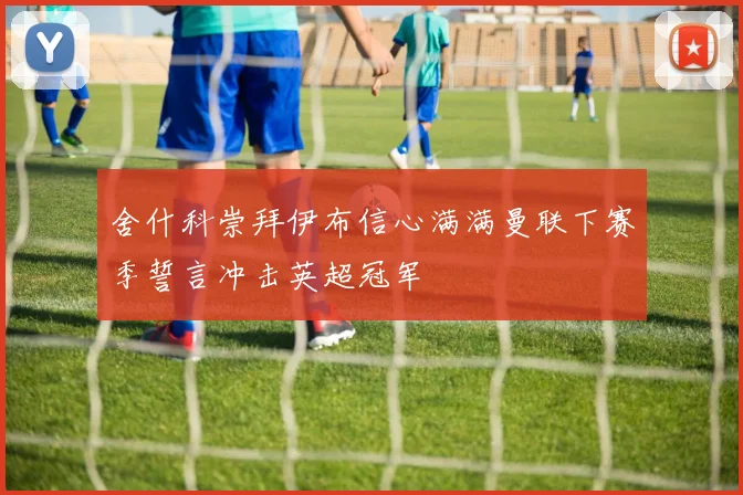 舍什科崇拜伊布信心满满曼联下赛季誓言冲击英超冠军