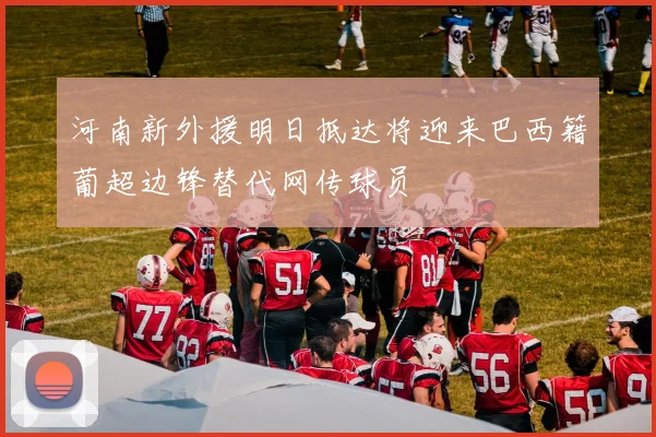 河南新外援明日抵达将迎来巴西籍葡超边锋替代网传球员