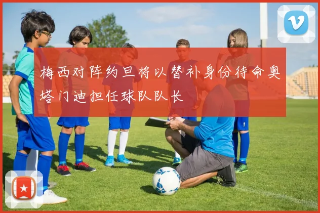 梅西对阵约旦将以替补身份待命奥塔门迪担任球队队长