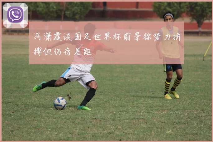 冯潇霆谈国足世界杯前景称努力拼搏但仍存差距