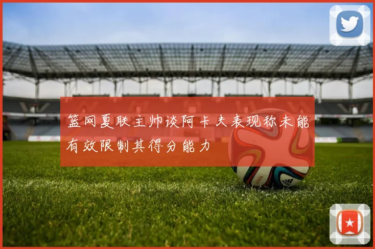 篮网夏联主帅谈阿卡夫表现称未能有效限制其得分能力