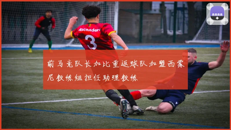 前马竞队长加比重返球队加盟西蒙尼教练组担任助理教练