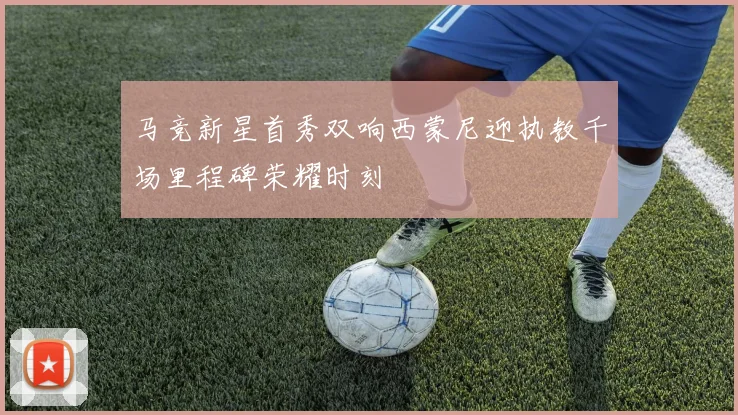 马竞新星首秀双响西蒙尼迎执教千场里程碑荣耀时刻