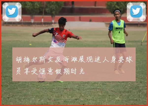 胡梅尔斯女友海滩展现迷人身姿球员享受惬意假期时光