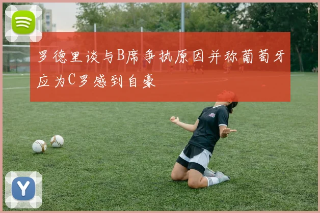 罗德里谈与B席争执原因并称葡萄牙应为C罗感到自豪