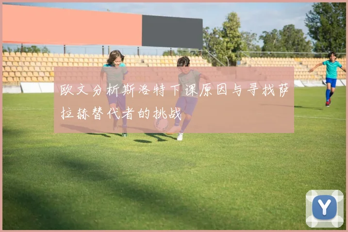 欧文分析斯洛特下课原因与寻找萨拉赫替代者的挑战