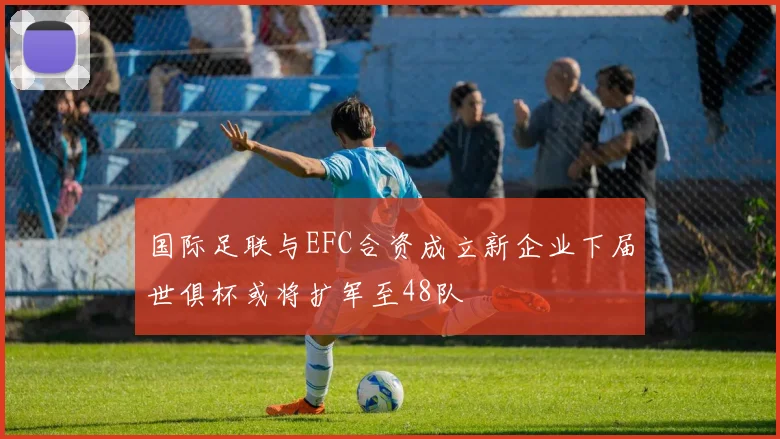 国际足联与EFC合资成立新企业下届世俱杯或将扩军至48队