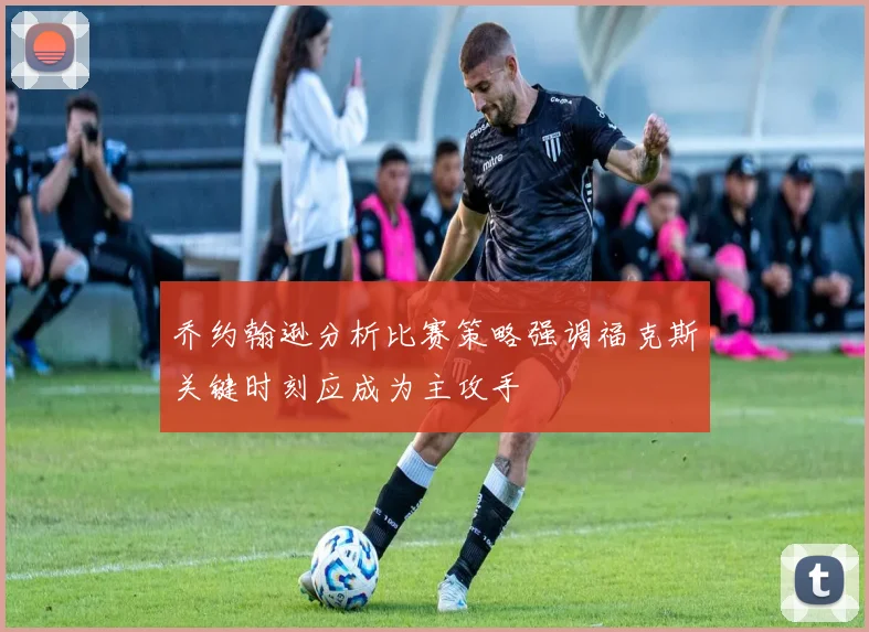 乔约翰逊分析比赛策略强调福克斯关键时刻应成为主攻手